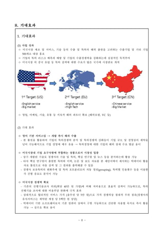 - 8 -
1. 기대효과
(1) 사업 성과
ㅇ 미국시장 제조 및 서비스, 기술 등의 수출 및 특허의 해외 출원을 고려하는 수출기업 및 기타 기업
500개소 대상 홍보
ㅇ 기업의 특허 리스크 예측과 예방 및 기업의 수출경쟁력을 강화하는데 실질적인 목적부여
ㅇ 미국시장 외 중국 유럽 등 특허 검색에 대한 수요가 많은 국가에 시장판로 개척
ㅇ 영업, 마케팅, 기술, 유통 등 지속적 해외 파트너 확보 (해외로펌, VC 등)
(2) 기대 효과
ㅇ 영어 기반 서비스임 → 개발 즉시 해외 수출
- 본 툴킷을 활용하여 기업의 특허경쟁력 분석 및 특허경쟁력 강화등이 기업 규모 및 경영상의 제약을
넘어 가능해지므로 기업 경영에 매우 유용 → 특허경영에 대한 기업의 해외 잠재 수요 발굴 용이
ㅇ 미국시장내 기업 요구사항에 부합하는 상품으로서 시장성 입증
- 상기 개발된 기술로 경쟁사의 기술 및 특허, 핵심 연구원 및 뉴스 등을 분석하는데 활용 가능
- 타사 핵심 연구원이 출원한 특허와 이력, 논문 및 보도 자료를 본 제안서에서 제시하는 빅데이터 활용
자료 툴킷으로 자동 검색 및 그 결과를 출력해줄 수 있음
- 경쟁사 보유특허의 변화추세 및 특허 포트폴리오의 자동 정리(grouping), 특허별 인용횟수 등을 이용한
각 건별 중요도 분석이 가능
ㅇ 미국시장 경쟁력 확보
- 기존의 선행기술조사 의뢰(회당 40만 원 가량)에 비해 저비용으로 효율적 검색이 가능하므로, 특허
선행기술 조사에 대한 비용부담 완화에 극적 효과
- 상대적으로 합리적인 서비스 가격 (솔루션 당 5만 원)으로 가격 경쟁력상 절대적 우위 점유(경쟁사의
유사서비스는 계약된 계정 당 5백만 원 상당)
- 빅데이터 기반 소프트웨어로서 기존 컴퓨터 상에서 구현 가능하므로 간단한 사용법 숙지로 즉시 활용
가능 → 실수요 확보 용이
8. 기대효과
 