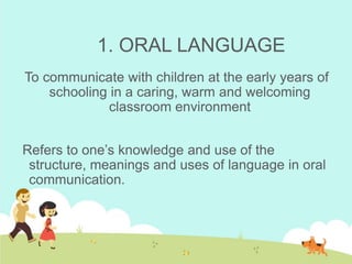 1. ORAL LANGUAGE
To communicate with children at the early years of
schooling in a caring, warm and welcoming
classroom environment
Refers to one’s knowledge and use of the
structure, meanings and uses of language in oral
communication.
 