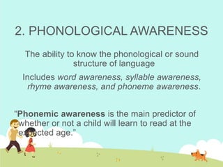 2. PHONOLOGICAL AWARENESS
The ability to know the phonological or sound
structure of language
Includes word awareness, syllable awareness,
rhyme awareness, and phoneme awareness.
“Phonemic awareness is the main predictor of
whether or not a child will learn to read at the
expected age.”
 