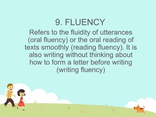 9. FLUENCY
Refers to the fluidity of utterances
(oral fluency) or the oral reading of
texts smoothly (reading fluency). It is
also writing without thinking about
how to form a letter before writing
(writing fluency)
 