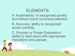 ELEMENTS:
A. Automaticity: to recognized quickly
and without much conscious attention
B. Accuracy: ability to recognized
words correctly.
C. Prosody or Proper Expression:
ability to read aloud with appropriate
intonations and pauses.
 