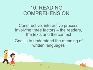 10. READING
COMPREHENSION
Constructive, interactive process
involving three factors – the readers,
the texts and the context
Goal is to understand the meaning of
written languages
 
