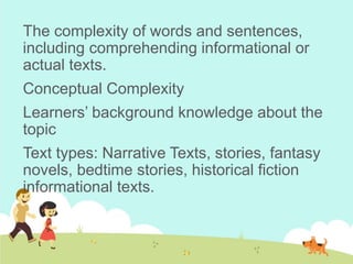The complexity of words and sentences,
including comprehending informational or
actual texts.
Conceptual Complexity
Learners’ background knowledge about the
topic
Text types: Narrative Texts, stories, fantasy
novels, bedtime stories, historical fiction
informational texts.
 