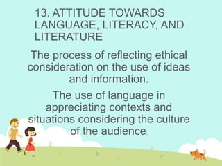 13. ATTITUDE TOWARDS
LANGUAGE, LITERACY, AND
LITERATURE
The process of reflecting ethical
consideration on the use of ideas
and information.
The use of language in
appreciating contexts and
situations considering the culture
of the audience.
 