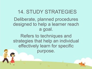 14. STUDY STRATEGIES
Deliberate, planned procedures
designed to help a learner reach
a goal.
Refers to techniques and
strategies that help an individual
effectively learn for specific
purpose.
 