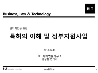 Business, Law & Technology
BLT
BLTBusiness, Law & Technology www.BLTe.kr
벤처기업을 위한
특허의 이해 및 정부지원사업
1
2013.07.11
BLT 특허법률사무소
엄정한 변리사
 