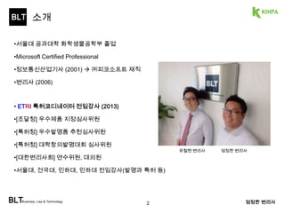 BLT 
소개 
BLTBusiness, Law & Technology 
엄정한 변리사 
•서울대 공과대학 화학생물공학부 졸업 
•Microsoft Certified Professional 
•정보통신산업기사 (2001)  ㈜피코소프트 재직 
•변리사 (2006) 
• ETRI 특허코디네이터 전임강사 (2013) 
•[조달청] 우수제품 지정심사위원 
•[특허청] 우수발명품 추천심사위원 
•[특허청] 대학창의발명대회 심사위원 
•[대한변리사회] 연수위원, 대의원 
•서울대, 건국대, 인하대, 인하대 전임강사(발명과 특허 등) 
2 
shawn@BLTe.kr 
유철현 변리사 엄정한 변리사 
 