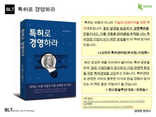 BLT 
BLTBusiness, Law & Technology 
특허는 비용이 아니라 기업의 미래수익을 위한 
투자대상입니다. 좋은 발명을 발굴하여, 강한특허 
를 만들어내고, 이를 기초로 라이센싱 수익을 내 
는 특허경영 기업이 되기 위한 방법들이 이 책에 
담겨져 있습니다. 
< LG전자 특허센터장(부사장) 이정환> 
엄정한 변리사 
특허로 경영하라 
특허로 경영하라 
3 
 