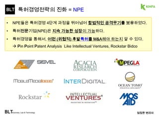 BLT 
특허경영전략의 진화 = NPE 
BLTBusiness, Law & Technology 
엄정한 변리사 
• NPE들은 특허경영 4단계 과정을 뛰어넘을 수 있었던 것은 
NPE들이 <생산>에서 벗어나 <특허가치>에만 집중했기 때문이다. 
• ① ‘특허가치전략’을 정확히 수행한 NPE들은 상장, 고수익에 이르렀고, 
② 그렇지 못한 NPE들은 VC들의 압박에 시달리고 있다.  애꿎은 KR기업 공격 
도입단계 양적확대 질적확대 특허경영 
30 
 