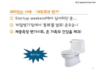 BLT patent & law firm
재미있는 사례 – ‘네트워크 변기’
① Startup weekend에서 심사하던 중…
② ‘비밀병기’팀에서 ‘똥쾌’를 발표! 준우승~!
③ 체중측정 변기시트, 온 가족의 건강을 체크!
10
특허가능?
 
