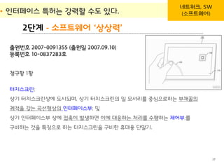 BLT patent & law firm
2단계 - 소프트웨어 ‘상상력’
• 인터페이스 특허는 강력할 수도 있다.
27
네트워크, SW
(소프트웨어)
청구항 1항
터치스크린;
상기 터치스크린상에 도시되며, 상기 터치스크린의 일 모서리를 중심으로하는 부채꼴의
궤적을 갖는 곡선형상의 인터페이스부; 및
상기 인터페이스부 상에 접촉이 발생하면 이에 대응하는 처리를 수행하는 제어부;를
구비하는 것을 특징으로 하는 터치스크린을 구비한 휴대용 단말기.
출원번호 2007-0091355 (출원일 2007.09.10)
등록번호 10-0837283호
 