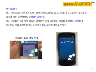 BLT patent & law firm
28
터치스크린;
상기 터치스크린상에 도시되며, 상기 터치스크린의 일 모서리를 중심으로하는 부채꼴의
궤적을 갖는 곡선형상의 인터페이스부; 및
상기 인터페이스부 상에 접촉이 발생하면 이에 대응하는 처리를 수행하는 제어부;를
구비하는 것을 특징으로 하는 터치스크린을 구비한 휴대용 단말기.
등록특허 제10-0837283호
NAVER app 메뉴 위젯
LG U+ 비디오
 