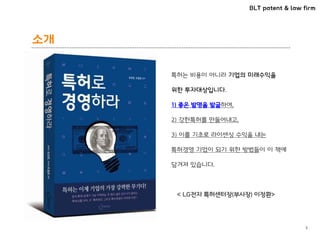 BLT patent & law firm
소개
3
특허는 비용이 아니라 기업의 미래수익을
위한 투자대상입니다.
1) 좋은 발명을 발굴하여,
2) 강한특허를 만들어내고,
3) 이를 기초로 라이센싱 수익을 내는
특허경영 기업이 되기 위한 방법들이 이 책에
담겨져 있습니다.
< LG전자 특허센터장(부사장) 이정환>
 