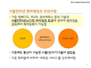 BLT patent & law firm
사물인터넷 특허획득의 주의사항
• 기존 임베디드, M2M, 유비쿼토스 등의 기술과
사물인터넷(IoT)의 차이점과 효과에 관하여 특허청을
설득해야 특허등록이 가능함
9
M2M
유비쿼토스
(Ubiquitous)
RFID, USN
• 기존에도 통신이 가능한 사물(전자기기)들이 많았음
• 기존 특허들에 비하여 ‘새로운 서비스’를 강조해야함
 