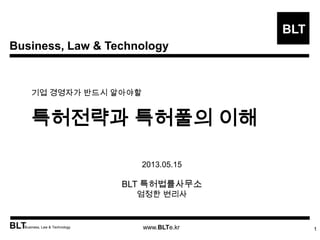 Business, Law & Technology
BLT
BLTBusiness, Law & Technology www.BLTe.kr
기업 경영자가 반드시 알아야할
특허전략과 특허풀의 이해
1
2013.05.15
BLT 특허법률사무소
엄정한 변리사
 