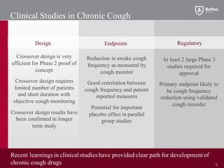 Clinical Studies in Chronic Cough
Crossover design is very
efficient for Phase 2 proof of
concept
Crossover design requires
limited number of patients
and short duration with
objective cough monitoring
Crossover design results have
been confirmed in longer
term study
Reduction in awake cough
frequency as measured by
cough monitor
Good correlation between
cough frequency and patient
reported measures
Potential for important
placebo effect in parallel
group studies
EndpointsDesign Regulatory
At least 2 large Phase 3
studies required for
approval
Primary endpoint likely to
be cough frequency
reduction using validated
cough recorder
Recent learnings in clinical studies have provided clear path for development of
chronic cough drugs 12
 