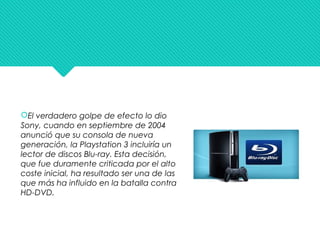 El verdadero golpe de efecto lo dio
Sony, cuando en septiembre de 2004
anunció que su consola de nueva
generación, la Playstation 3 incluiría un
lector de discos Blu-ray. Esta decisión,
que fue duramente criticada por el alto
coste inicial, ha resultado ser una de las
que más ha influido en la batalla contra
HD-DVD.
 