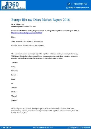Europe Blu-ray Discs Market Report 2016Europe Blu-ray Discs Market Report 2016
No of PagesNo of Pages – 122– 122
Publishing DatePublishing Date - October 24, 2016- October 24, 2016
Browse detailed TOC, Tables, Figures, Charts in Europe Blu-ray Discs Market Report 2016 atBrowse detailed TOC, Tables, Figures, Charts in Europe Blu-ray Discs Market Report 2016 at--
http://www.360marketupdates.com/10334758http://www.360marketupdates.com/10334758
Notes:Notes:
Sales, means the sales volume of Blu-ray DiscsSales, means the sales volume of Blu-ray Discs
Revenue, means the sales value of Blu-ray DiscsRevenue, means the sales value of Blu-ray Discs
This report studies sales (consumption) of Blu-ray Discs in Europe market, especially in Germany,This report studies sales (consumption) of Blu-ray Discs in Europe market, especially in Germany,
UK, France, Russia, Italy, Benelux and Spain, focuses on top players in these countries, with sales,UK, France, Russia, Italy, Benelux and Spain, focuses on top players in these countries, with sales,
price, revenue and market share for each player in these Countries, coveringprice, revenue and market share for each player in these Countries, covering
VerbatimVerbatim
SonySony
PanasonicPanasonic
RentalsRentals
DemoDemo
4K4K
WinarcoWinarco
ModiscModisc
UltrahdUltrahd
StarwarsStarwars
Market Segment by Countries, this report splits Europe into several key Countries, with salesMarket Segment by Countries, this report splits Europe into several key Countries, with sales
(consumption), revenue, market share and growth rate of Blu-ray Discs in these countries, from 2011(consumption), revenue, market share and growth rate of Blu-ray Discs in these countries, from 2011
to 2021 (forecast), liketo 2021 (forecast), like
 