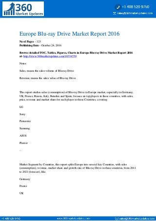 Europe Blu-ray Drive Market Report 2016Europe Blu-ray Drive Market Report 2016
No of PagesNo of Pages – 123– 123
Publishing DatePublishing Date - October 24, 2016- October 24, 2016
Browse detailed TOC, Tables, Figures, Charts in Europe Blu-ray Drive Market Report 2016Browse detailed TOC, Tables, Figures, Charts in Europe Blu-ray Drive Market Report 2016
atat-- http://www.360marketupdates.com/10334759http://www.360marketupdates.com/10334759
Notes:Notes:
Sales, means the sales volume of Blu-ray DriveSales, means the sales volume of Blu-ray Drive
Revenue, means the sales value of Blu-ray DriveRevenue, means the sales value of Blu-ray Drive
This report studies sales (consumption) of Blu-ray Drive in Europe market, especially in Germany,This report studies sales (consumption) of Blu-ray Drive in Europe market, especially in Germany,
UK, France, Russia, Italy, Benelux and Spain, focuses on top players in these countries, with sales,UK, France, Russia, Italy, Benelux and Spain, focuses on top players in these countries, with sales,
price, revenue and market share for each player in these Countries, coveringprice, revenue and market share for each player in these Countries, covering
LGLG
SonySony
PanasonicPanasonic
SamsungSamsung
ASUSASUS
PlextorPlextor
......
Market Segment by Countries, this report splits Europe into several key Countries, with salesMarket Segment by Countries, this report splits Europe into several key Countries, with sales
(consumption), revenue, market share and growth rate of Blu-ray Drive in these countries, from 2011(consumption), revenue, market share and growth rate of Blu-ray Drive in these countries, from 2011
to 2021 (forecast), liketo 2021 (forecast), like
GermanyGermany
FranceFrance
UKUK
 