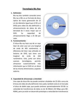 Tecnología Blu Ray
1. Definición:
   Blu-ray disc también conocido como
   Blu-ray o BD, es un formato de disco
   óptico de nueva generación de 12
   cm de diámetro (igual que el CD y el
   DVD) para vídeo de alta definición y
   almacenamiento de datos de alta
   densidad de 5 veces mejor que el
   DVD.       Su       capacidad       de
   almacenamiento llega a 25 GB por
   capa.
2. Funcionamiento:
   El disco Blu-ray hace uso de un rayo
   láser de color azul con una longitud
   de onda de 405 nanómetros, a
   diferencia del láser rojo utilizado en
   lectores de DVD, que tiene una
   longitud     de    onda     de     650
   nanómetros. Esto, junto con otros
   avances      tecnológicos,     permite
   almacenar sustancialmente más
   información que el DVD en un disco
   de las mismas dimensiones y aspecto
   externo.



3. Capacidad de almacenaje y velocidad:
   Una capa de disco Blu-ray puede contener alrededor de 25 GB o cerca de
   6 horas de vídeo de alta definición más audio; también está en el mercado
   el disco de doble capa, que puede contener aproximadamente 50 GB. La
   velocidad de transferencia de datos es de 36 Mbit/s (54 Mbps para BD-
   ROM), pero ya están en desarrollo prototipos a velocidad de transferencia
 