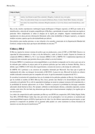 Blu-ray Disc 4
Código de Región Área
A/1 América, Asia Oriental (excepto China continental y Mongolia), el sudeste de Asia y otros países
B/2 África, Asia sudoccidental, Europa (con excepción de Bielorusia, Rusia y Ucrania), Oriente Medio, Oceanía y otros países.
C/3 Asia central, Asia oriental (China continental y Mongolia solamente), el sur de Asia, Eurasia central (incluida Rusia), y otros
países.
Hoy en día, muchos reproductores multiregión logran desbloquear el bloqueo regional y el RCE por medio de la
identificación y selección de la región compatible por el Blu-Ray, o permitiendo al usuario seleccionar una región en
particular. Otros simplemente se saltan el chequeo de la región por completo. Algunos manufacturadores de
reproductores de ahora proveen información libremente sobre cómo deshabilitar el bloqueo regional y, en algunos
modelos recientes, aparece que ha sido deshabilitado por defecto.
Esta práctica, para muchas personas, es una violación a los acuerdos comerciales de la Organización Mundial del
Comercio, aunque no hay leyes que hayan sido definidas en esta área.
[18]
Códecs y BD-J
El Blu-ray soporta los mismos sistemas de archivo que sus predecesores, como el UDF y el ISO 9660. Gracias a su
capacidad de almacenamiento, el vídeo es de alta definición y audio de hasta 8 canales. Soporta los formatos de
compresión MPEG-2, MPEG-4 y VC-1. Los formatos MPEG-4 AVC y SMPTE VC-1 implementan algoritmos de
compresión más avanzados que permiten ofrecer gran calidad (a un nivel similar).
El formato MPEG-2 se mantiene por retrocompatibilidad; es casi obsoleto (comparado con los otros), pero aun así se
ha utilizado para codificar la mayor parte de las primeras películas que han salido en formato Blu-Ray. Esto es
debido a que el MPEG-4 AVC tiene altos requerimientos, consumo de recursos y alto tiempo de codificación.
El SMPTE VC-1 pertenece a un consorcio de compañías dominado por Microsoft. Esto hace que el grado de
implantación del códec sea desigual, favoreciendo al HD DVD. A pesar de esto, Microsoft ha hecho un esfuerzo
notable realizando seminarios para las compañías del sector, lo que ha aumentado la aceptación del VC-1.
Es novedosa la inclusión de la plataforma Java en el estándar de las películas grabadas en Blu-ray. Esta plataforma,
que ha recibido el nombre de BD-J (Blu-ray Disc Java), permite más libertad a los desarrolladores para incluir
contenidos en la película. No es sólo la capacidad de desplegar un menú en cualquier momento de la reproducción, o
la posibilidad de incrustar aplicaciones en el disco. También se proyecta la posibilidad de descargar contenidos
adicionales desde Internet al disco. Por ejemplo, subtítulos en determinados idiomas, contenidos especiales, escenas
cortadas, entre otros. Por otro lado, hay detractores que dicen que es innecesariamente complejo y las regalías por su
uso son excesivas.
Los códecs de compresión de audio soportados por Blu-ray son LPCM (sin compresión), DTS, Dolby Digital, Dolby
True HD y DTS-HD Master Audio (hay más, pero éstos son los principales). Los tres primeros se mantienen por
retrocompatibilidad respecto al DVD al igual que los de vídeo. Los dos últimos representan una gran mejora, ya que
permiten la compresión sin pérdidas (en la siguiente tabla pueden ver cómo mantienen la misma frecuencia de
muestreo con una alta tasa de transferencia).
[19]
 