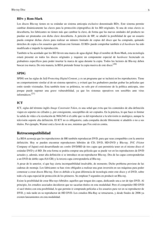 Blu-ray Disc 6
BD+ y Rom-Mark
Los discos Blu-ray tienen en su estándar un sistema anticopia exclusivo denominado BD+. Este sistema permite
cambiar dinámicamente las claves para la protección criptográfica de los BD originales. Si una de estas claves es
descubierta, los fabricantes no tienen más que cambiar la clave, de forma que las nuevas unidades del producto no
puedan ser pirateadas con dicha clave descubierta. A petición de HP, se añadió la posibilidad de que un usuario
pueda comprar dichas claves para realizar un número limitado de copias del disco que ha comprado, quitando
derechos de copia a los usuarios que utilizan este formato. El BD+ puede comprobar también si el hardware ha sido
modificado e impedir la reproducción.
También se ha acordado que los BD lleven una marca de agua digital. Bajo el nombre de Rom-Mark, esta tecnología
estará presente en todos los discos originales y requiere un componente especial de hardware licenciado en
grabadores específicos para poder insertar la marca de agua durante la copia. Todos los lectores de Blu-ray deben
buscar esa marca. De esta manera, la BDA pretende frenar la copia masiva de este disco.
[20]
SPDG
SPDG son las siglas de Self-Protecting Digital Content, y es un programa que se incluirá en los reproductores. Tiene
un comportamiento similar al de un sistema operativo, y evitará que los grabadores puedan grabar las películas que
estén siendo visionadas. Esta también tiene su polémica, no solo por el extremismo de la política anticopia, sino
porque puede suponer una grave vulnerabilidad, ya que los sistemas operativos son sensibles ante virus
informáticos.
[21]
ICT
ICT, siglas del término inglés Image Constraint Token, es una señal que evita que los contenidos de alta definición
viajen en soportes no cifrados y, por consiguiente, susceptibles de ser copiados. En la práctica, lo que hace es limitar
la salida de vídeo a la resolución de 960x540 si el cable que va del reproductor a la televisión es analógico, aunque la
televisión soporte alta definición. El ICT no es obligatorio, cada compañía decide libremente si añadirlo o no a sus
títulos. Por ejemplo, Warner está a favor de su uso, mientras que Fox está en contra.
Retrocompatibilidad
La BDA aconseja que los reproductores de BR también reproduzcan DVD, para que sean compatibles con la anterior
definición. Hoy se pueden encontrar reproductores híbridos de CD, DVD, HD-DVD y Blu-ray. JVC (Victor
Company of Japan) está desarrollando un combo DVD/BD de tres capas que permitiría tener en el mismo disco el
estándar DVD y el BD. De esta forma se podría comprar una película que se puede ver en los reproductores de DVD
actuales y, además, tener alta definición si se introduce en un reproductor Blu-ray. Dos de las capas corresponderían
a un DVD de doble capa (8,6 GB) y la tercera capa correspondería al Blu-ray.
A pesar de lo anterior, sí que hay cierta incompatibilidad insalvable, de momento. Dicho problema proviene de las
cadenas de montaje. Los fabricantes se han visto obligados a realizar una gran inversión en sus máquinas para poder
comenzar a crear discos Blu-ray. Esto es debido a la gran diferencia de tecnología entre este disco y el DVD, sobre
todo a la capa especial de protección de los primeros. Se emplean 5 segundos en producir un Blu-ray.
Existe la posibilidad de crear Blu-rays híbridos: aquellos que tengan dos capas, dedicando una a ser de tipo DVD. Al
principio, los estudios asociados decidieron que no sacarían títulos en esta modalidad. Pero el competidor HD DVD
sí sacó títulos con esta posibilidad, lo que permite ir comprando películas a los usuarios para ver en su reproductor de
DVD, y más tarde en su reproductor de HD DVD. Los estudios Blu-Ray se retractaron, y desde finales de 2006 ya
existen lanzamientos en esta modalidad.
 