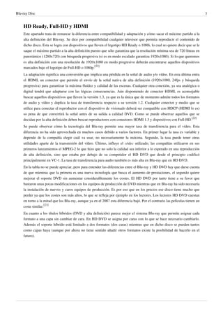Blu-ray Disc 7
HD Ready, Full-HD y HDMI
Este apartado trata de remarcar la diferencia entre compatibilidad y adaptación y cómo sacar el máximo partido a la
alta definición del Blu-ray. Se dice por compatibilidad cualquier televisor que permita reproducir el contenido de
dicho disco. Esta se logra con dispositivos que lleven el logotipo HD Ready o 1080i, lo cual no quiere decir que se le
saque el máximo partido a la alta definición puesto que sólo garantiza que la resolución mínima sea de 720 líneas en
panorámico (1280x720) con búsqueda progresiva (si es en modo escalado garantiza 1920x1080). Si lo que queremos
es alta definición con una resolución de 1920x1080 en modo progresivo deberán encontrarse aquellos dispositivos
marcados bajo el logotipo de Full-HD o 1080p.
[22]
La adaptación significa una conversión que implica una pérdida en la señal de audio y/o vídeo. En esta última entra
el HDMI, un conector que permite el envío de la señal nativa de alta definición (1920x1080, 24fps y búsqueda
progresiva) para garantizar la máxima fluidez y calidad de las escenas. Cualquier otra conexión, ya sea analógica o
digital tendrá que adaptarse con las lógicas consecuencias. Aún disponiendo de conector HDMI, es aconsejable
buscar aquellos dispositivos que lleven la versión 1.3, ya que es la única que de momento admite todos los formatos
de audio y vídeo y duplica la tasa de transferencia respecto a su versión 1.2. Cualquier conector y medio que se
utilice para conectar el reproductor con el dispositivo de visionado deberá ser compatible con HDCP (HDMI lo es)
so pena de que convertirá la señal antes de su salida a calidad DVD. Como se puede observar aquellos que se
decidan por la alta definición deben buscar reproductores con conectores HDMI 1.3 y dispositivos con Full-HD.
[22]
Se puede observar cómo la tecnología del Blu-ray permite una mayor tasa de transferencia para el vídeo. Esta
diferencia no ha sido aprovechada en muchos casos debido a varios factores. En primer lugar la tasa es variable y
depende de la compañía elegir cuál va usar, no necesariamente la máxima. Segundo, la tasa puede tener otras
utilidades aparte de la transmisión del vídeo. Último, influye el códec utilizado, las compañías utilizaron en sus
primeros lanzamientos el MPEG-2 lo que hizo que no solo la calidad sea inferior a lo esperado en una reproducción
de alta definición, sino que estaba por debajo de su competidor el HD DVD que desde el principio codificó
principalmente en VC-1. La tasa de transferencia para audio también es más alta en Blu-ray que en HD DVD.
En la tabla no se puede apreciar, pero para entender las diferencias entre el Blu-ray y HD DVD hay que darse cuenta
de que mientras que la primera es una nueva tecnología que busca el aumento de prestaciones, el segundo quiere
mejorar el soporte DVD sin aumentar considerablemente los costes. El HD DVD por tanto tiene a su favor que
bastaron unas pocas modificaciones en los equipos de producción de DVD mientras que en Blu-ray ha sido necesaria
la instalación de nuevos y caros equipos de producción. Es por eso que en los precios ese disco tiene mucho que
perder ya que los costes son más altos, lo que se refleja por ejemplo en los lectores. Los lectores HD DVD cuestan
en torno a la mitad que los Blu-ray, aunque ya en el 2007 esta diferencia bajó. Por el contrario las películas tienen un
coste similar.
[23]
En cuanto a los títulos híbridos (DVD y alta definición) parece mejor el sistema Blu-ray que permite asignar cada
formato a una capa sin cambiar de cara. En HD DVD se asigna por caras con lo que se hace necesario cambiarlo.
Además el soporte híbrido está limitado a dos formatos (dos caras) mientras que en dicho disco se pueden tantos
como capas haya (aunque por ahora no tiene sentido añadir otros formatos existe la posibilidad de hacerlo en el
futuro).
 