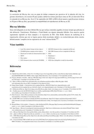 Blu-ray Disc 8
Blu-ray 3D
La asociación del Blu-ray disc creo un grupo de trabajo compuesto por ejecutivos de la industria del cine, los
gerentes electrónicos y los sectores IT para ayudar a definir las normas para hacer cintas en 3D y la televisión 3D en
el contenido de un Blu-ray disc. En el 17 de septiembre del 2009, la BDA oficial anuncio especificaciones técnicas
en 3D para el Blu-ray Disc, que permite la compatibilidad con reproductores de Blu-ray en 2D.
Blu-ray híbridos
Sony está trabajando en un disco híbrido Blu-ray que incluya contenidos jugables al mismo tiempo que películas en
alta definición. Transformers, Watchmen o Tomb Raider son algunos planeados híbridos. Esta atractiva opción
seguramente supondrá un buen empujón a la trayectoria de PS3. John Koller director de marketing de la
organización, informo que esto se lograra gracias dicha tecnología, debido a su exclusividad para dicha consola,
definitivamente "cumplirá con las expectativas de venta" informo Koller.
[24]
Véase también
• Laser Disc (primer formato de disco óptico). • HD DVD (formato de disco competidor de Blu-ray).
• CD-ROM (primer estándar de disco óptico). • HD-VMD (formato de disco competidor de Blu-ray).
• Historia de los medios de almacenamiento óptico • BDA
• HDTV • PlayStation 3
• Disco óptico • DVD Forum
• DVD (formato de disco sucesor de CD-ROM). • HVD (disco holográfico versátil [en desarrollo]).
Referencias
Al pie
[1] Tadashi Nezu (02-01-2010). « From 25 to 33.4 GB per Layer, Even Larger Blu-ray Discs on the Horizon (http://techon.nikkeibp.co.jp/
article/HONSHI/20091222/178809/)» (html). Japón: Nikkei Electronics Asia. Consultado el 15 de septiembre de 2010.
[2] Oscar G. Peinado (1 de abril). « Blu-ray y HD DVD, llega el láser azul. (http://www.idg.es/pcworld/blu-ray-y-hd-dvd_llega-el-laser-azul/
art175552.htm)». Consultado el 16 de febrero de 2010.
[3] « Qué es el Blu-ray (http://www.informatica-hoy.com.ar/hardware-perifericos/Que-es-Blue-Ray.php)» (html).
www.informatica-hoy.com.ar (2007). Consultado el 19 de febrero de 2010.
[4] Diego Gómez Fidalgo. « Características de los estándar Blu-Ray y HD-DVD (http://www.elguruinformatico.com/
caracteristicas-de-los-estandar-blu-ray-y-hd-dvd/)» (html). www.elguruinformatico.com. Consultado el 19 de febrero de 2010.
[5] « Definición de Blu-ray. (http://www.alegsa.com.ar/Dic/blu-ray.php)» (html). www.alegsa.com.ar. Consultado el 19 de febrero de 2010.
[6] « Toshiba anucia retiro del HD DVD (http://www.toshiba.co.jp/about/press/2008_02/pr1903.htm)» (en inglés) (html).
www.toshiba.co.jp. Consultado el 16 de febrero de 2010.
[7] Peter Svensson. « Discos Blu-ray destacan en feria electrónica (http://www.noticiasonline.com/ciencia/Det.asp?id=17219)» (html). The
Associated Press. Consultado el 16 de febrero de 2010.
[8] « El HD-VMD, nuevo invitado en la batalla del DVD de alta definición. (http://www.baquia.com/noticia/relacionada/13383/1/
el-hd-vmd-nuevo-invitado-en-la-batalla-del-dvd-de-alta-definicion/)» (html). www.baquia.com (3 de marzo). Consultado el 16 de febrero de
2010.
[9] Ricardo Blanco (16 de octubre). « Comercio y vídeo distribución:DVD y Blu-popa (http://ecommerceandvideodistributiondvd.blogspot.
com/)» (en inglés) (html). Consultado el 16 de febrero de 2010.
[10] Egon Strauss. « Blu-ray, la tecnología de la próxima generación. (http://www.webelectronica.com.ar/news24/nota07.htm)» (html).
www.webelectrónica.com. Consultado el 17 de febrero de 2010.
[11] « Blu-ray Club (http://www.blu-rayclub.es/html_cast/tec_bluray.html)». www.blu-rayclub.es. Consultado el 17 de febrero de 2010.
[12] « ¿Qué es el Blu-ray? (http://www.blu-ray.com/info/)» (en inglés) (html). www.blu-ray.com. Consultado el 16 de febrero de 2010.
[13] « TDK:Media Europe Blu-ray Disc (http://www.tdk-media.eu/es/bluray/wasistbluray.php)» (Html). www.tdk-media.eu. Consultado el
17 de febrero de 2010.
[14] « Con la tecnología TDK no habrá más rayas en los DVD (http://www.pergaminovirtual.com.ar/revista/cgi-bin/hoy/archivos/
00001778.shtml)». www.pergaminovirtual.com.ar (23 de febrero). Consultado el 17 de febrero de 2010.
 