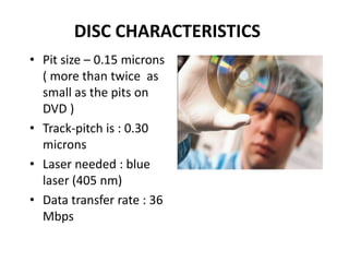 DISC CHARACTERISTICS
• Pit size – 0.15 microns
  ( more than twice as
  small as the pits on
  DVD )
• Track-pitch is : 0.30
  microns
• Laser needed : blue
  laser (405 nm)
• Data transfer rate : 36
  Mbps
 