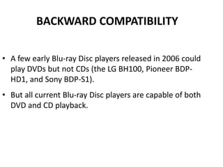 BACKWARD COMPATIBILITY

• A few early Blu-ray Disc players released in 2006 could
  play DVDs but not CDs (the LG BH100, Pioneer BDP-
  HD1, and Sony BDP-S1).
• But all current Blu-ray Disc players are capable of both
  DVD and CD playback.
 