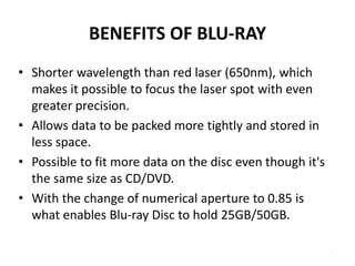 BENEFITS OF BLU-RAY
• Shorter wavelength than red laser (650nm), which
  makes it possible to focus the laser spot with even
  greater precision.
• Allows data to be packed more tightly and stored in
  less space.
• Possible to fit more data on the disc even though it's
  the same size as CD/DVD.
• With the change of numerical aperture to 0.85 is
  what enables Blu-ray Disc to hold 25GB/50GB.

                                                           .
 