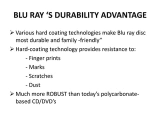BLU RAY ‘S DURABILITY ADVANTAGE
 Various hard coating technologies make Blu ray disc
  most durable and family -friendly”
 Hard-coating technology provides resistance to:
      - Finger prints
      - Marks
      - Scratches
      - Dust
 Much more ROBUST than today’s polycarbonate-
  based CD/DVD’s
 