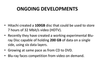 ONGOING DEVELOPMENTS

• Hitachi created a 100GB disc that could be used to store
  7 hours of 32 Mbit/s video (HDTV).
• Recently they have created a working experimental Blu-
  ray Disc capable of holding 200 GB of data on a single
  side, using six data layers.
• Growing at same pace as from CD to DVD.
• Blu-ray faces competition from video on demand.
 