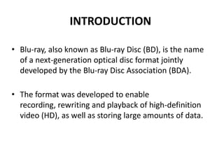 INTRODUCTION

• Blu-ray, also known as Blu-ray Disc (BD), is the name
  of a next-generation optical disc format jointly
  developed by the Blu-ray Disc Association (BDA).

• The format was developed to enable
  recording, rewriting and playback of high-definition
  video (HD), as well as storing large amounts of data.
 