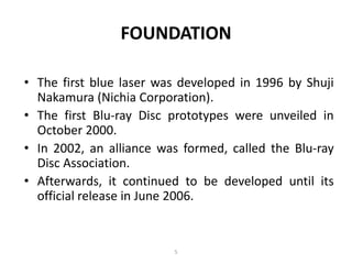 FOUNDATION

• The first blue laser was developed in 1996 by Shuji
  Nakamura (Nichia Corporation).
• The first Blu-ray Disc prototypes were unveiled in
  October 2000.
• In 2002, an alliance was formed, called the Blu-ray
  Disc Association.
• Afterwards, it continued to be developed until its
  official release in June 2006.


                         5
 