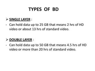 TYPES OF BD
 SINGLE LAYER :
- Can hold data up to 25 GB that means 2 hrs of HD
  video or about 13 hrs of standard video.

 DOUBLE LAYER :
- Can hold data up to 50 GB that means 4.5 hrs of HD
  video or more than 20 hrs of standard video.
 