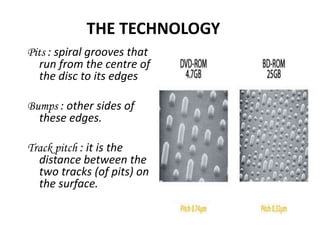 THE TECHNOLOGY
Pits : spiral grooves that
   run from the centre of
   the disc to its edges

Bumps : other sides of
  these edges.

Track pitch : it is the
  distance between the
  two tracks (of pits) on
  the surface.
 