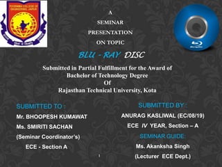 A
SEMINAR
PRESENTATION

ON TOPIC

BLU - RAY DISC
Submitted in Partial Fulfillment for the Award of
Bachelor of Technology Degree
Of
Rajasthan Technical University, Kota
SUBMITTED BY :

SUBMITTED TO :

ANURAG KASLIWAL (EC/08/19)

Mr. BHOOPESH KUMAWAT

ECE IV YEAR, Section – A

Ms. SMIRITI SACHAN

(Seminar Coordinator’s)

SEMINAR GUIDE:

ECE - Section A

Ms. Akanksha Singh
1

(Lecturer ECE Dept.)

 