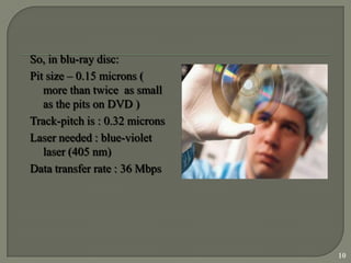 So, in blu-ray disc:
Pit size – 0.15 microns (
   more than twice as small
   as the pits on DVD )
Track-pitch is : 0.32 microns
Laser needed : blue-violet
   laser (405 nm)
Data transfer rate : 36 Mbps




                                10
 