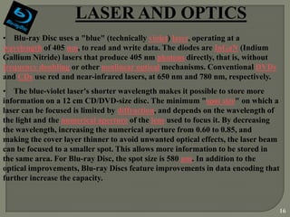 LASER AND OPTICS
• Blu-ray Disc uses a "blue" (technically violet) laser, operating at a
wavelength of 405 nm, to read and write data. The diodes are InGaN (Indium
Gallium Nitride) lasers that produce 405 nm photons directly, that is, without
frequency doubling or other nonlinear optical mechanisms. Conventional DVDs
and CDs use red and near-infrared lasers, at 650 nm and 780 nm, respectively.
• The blue-violet laser's shorter wavelength makes it possible to store more
information on a 12 cm CD/DVD-size disc. The minimum "spot size" on which a
laser can be focused is limited by diffraction, and depends on the wavelength of
the light and the numerical aperture of the lens used to focus it. By decreasing
the wavelength, increasing the numerical aperture from 0.60 to 0.85, and
making the cover layer thinner to avoid unwanted optical effects, the laser beam
can be focused to a smaller spot. This allows more information to be stored in
the same area. For Blu-ray Disc, the spot size is 580 nm. In addition to the
optical improvements, Blu-ray Discs feature improvements in data encoding that
further increase the capacity.



                                                                                 16
 