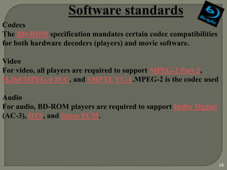 Software standards
Codecs
The BD-ROM specification mandates certain codec compatibilities
for both hardware decoders (players) and movie software.

Video
For video, all players are required to support MPEG-2 Part 2,
H.264/MPEG-4 AVC, and SMPTE VC-1.MPEG-2 is the codec used

Audio
For audio, BD-ROM players are required to support Dolby Digital
(AC-3), DTS, and linear PCM.




                                                                  18
 