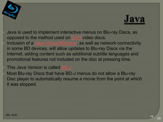    Java is used to implement interactive menus on Blu-ray Discs, as
    opposed to the method used on DVD video discs.
   Inclusion of a Java Virtual Machine, as well as network connectivity
    in some BD devices, will allow updates to Blu-ray Discs via the
    Internet, adding content such as additional subtitle languages and
    promotional features not included on the disc at pressing time.
   This Java Version is called BD-J
   Most Blu-ray Discs that have BD-J menus do not allow a Blu-ray
    Disc player to automatically resume a movie from the point at which
    it was stopped.




    ISE, SCE
                                                                           19
                                                                                19
 