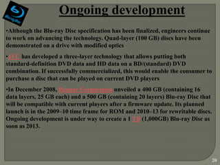 Ongoing development
•Although the Blu-ray Disc specification has been finalized, engineers continue
to work on advancing the technology. Quad-layer (100 GB) discs have been
demonstrated on a drive with modified optics
•JVC has developed a three-layer technology that allows putting both
standard-definition DVD data and HD data on a BD/(standard) DVD
combination. If successfully commercialized, this would enable the consumer to
purchase a disc that can be played on current DVD players
•In December 2008, Pioneer Corporation unveiled a 400 GB (containing 16
data layers, 25 GB each) and a 500 GB (containing 20 layers) Blu-ray Disc that
will be compatible with current players after a firmware update. Its planned
launch is in the 2009–10 time frame for ROM and 2010–13 for rewritable discs.
Ongoing development is under way to create a 1 TB (1,000GB) Blu-ray Disc as
soon as 2013.




                                                                                  20
 