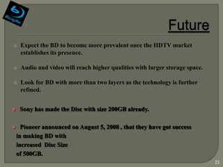     Expect the BD to become more prevalent once the HDTV market
     establishes its presence.

    Audio and video will reach higher qualities with larger storage space.

    Look for BD with more than two layers as the technology is further
     refined.


    Sony has made the Disc with size 200GB already.

     Pioneer announced on August 5, 2008 , that they have got success
    in making BD with
    increased Disc Size
    of 500GB.
                                                                              21
 