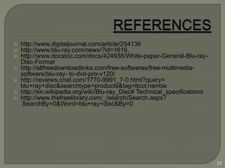    http://www.digitaljournal.com/article/254136
   http://www.blu-ray.com/news/?id=1616,
   http://www.docstoc.com/docs/424938/White-paper-General-Blu-ray-
    Disc-Format
   http://allfreedownloadlinks.com/free-softwares/free-multimedia-
    software/blu-ray- to-dvd-pro-v120/
   http://reviews.cnet.com/1770-9991_7-0.html?query=
    blu+ray+disc&searchtype=products&tag=ltcol;narrow
   http://en.wikipedia.org/wiki/Blu-ray_Disc# Technical_specifications
   http://www.thefreelibrary.com/_/search/Search.aspx?
    SearchBy=0&Word=blu+ray+disc&By=0




                                                                          23
 