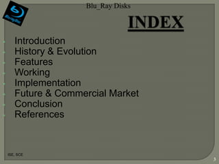 Blu_Ray Disks



•      Introduction
•      History & Evolution
•      Features
•      Working
•      Implementation
•      Future & Commercial Market
•      Conclusion
•      References


    ISE, SCE
                                     3
 