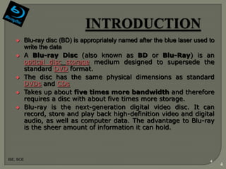        Blu-ray disc (BD) is appropriately named after the blue laser used to
           write the data
          A Blu-ray Disc (also known as BD or Blu-Ray) is an
           optical disc storage medium designed to supersede the
           standard DVD format.
          The disc has the same physical dimensions as standard
           DVDs and CDs
          Takes up about five times more bandwidth and therefore
           requires a disc with about five times more storage.
          Blu-ray is the next-generation digital video disc. It can
           record, store and play back high-definition video and digital
           audio, as well as computer data. The advantage to Blu-ray
           is the sheer amount of information it can hold.



ISE, SCE
                                                                              4
                                                                                   4
 