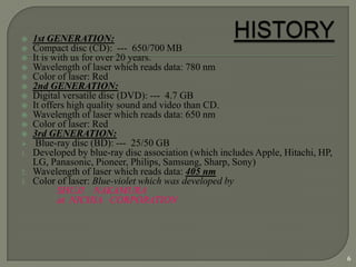     1st GENERATION:
    Compact disc (CD): --- 650/700 MB
    It is with us for over 20 years.
    Wavelength of laser which reads data: 780 nm
    Color of laser: Red
    2nd GENERATION:
    Digital versatile disc (DVD): --- 4.7 GB
    It offers high quality sound and video than CD.
    Wavelength of laser which reads data: 650 nm
    Color of laser: Red
    3rd GENERATION:
     Blue-ray disc (BD): --- 25/50 GB
1.   Developed by blue-ray disc association (which includes Apple, Hitachi, HP,
     LG, Panasonic, Pioneer, Philips, Samsung, Sharp, Sony)
2.   Wavelength of laser which reads data: 405 nm
3.   Color of laser: Blue-violet which was developed by
            SHUJI NAKAMURA
            at NICHIA CORPORATION




                                                                                  6
 