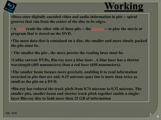 •Discs store digitally encoded video and audio information in pits -- spiral
   grooves that run from the center of the disc to its edges.
   • A laser reads the other side of these pits -- the bumps -- to play the movie or
   program that is stored on the DVD.
   •The more data that is contained on a disc, the smaller and more closely packed
   the pits must be.
   • The smaller the pits , the more precise the reading laser must be.
   •Unlike current DVDs, Blu-ray uses a blue laser . A blue laser has a shorter
   wavelength (405 nanometers) than a red laser (650 nanometers).
   •The smaller beam focuses more precisely, enabling it to read information
   recorded in pits that are only 0.15 microns (µm) this is more than twice as
   small as the pits on a DVD.
   •Blu-ray has reduced the track pitch from 0.74 microns to 0.32 microns. The
   smaller pits, smaller beam and shorter track pitch together enable a single-
   layer Blu-ray disc to hold more than 25 GB of information


ISE, SCE
                                                                                       8
                                                                                           8
 