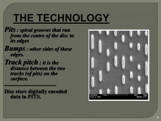 Pits : spiral grooves that run
  from the centre of the disc to
  its edges
Bumps : other sides of these
  edges.
Track pitch : it is the
   distance between the two
   tracks (of pits) on the
   surface.
-----------------------------
Disc store digitally encoded
   data in PITS.


                                   9
 